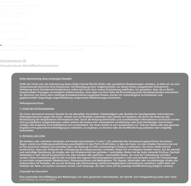 Keine Abmahnung ohne vorherigen Kontakt!  Sollte der Inhalt oder die Aufmachung dieser Seiten fremde Rechte Dritter oder gesetzliche Bestimmungen verletzen, so bitte ich um eine entsprechende Nachricht ohne Kostennote. Die Beseitigung einer möglicherweise von diesen Seiten ausgehenden Schutzrecht-Verletzung durch Schutzrecht-InhaberInnen selbst darf nicht ohne unsere Zustimmung stattfinden. Ich garantiere, dass die zu Recht beanstandeten Passagen unverzüglich entfernt werden, ohne dass von Ihrer Seite die Einschaltung eines Rechtsbeistandes erforderlich ist. Dennoch von Ihnen ohne vorherige Kontaktaufnahme ausgelöste Kosten werden wir vollumfänglich zurückweisen und gegebenenfalls Gegenklage wegenVerletzung vorgenannter Bestimmungen einreichen.  Haftungsausschluss  1. Inhalt des Onlineangebotes  Der Autor übernimmt keinerlei Gewähr für die Aktualität, Korrektheit, Vollständigkeit oder Qualität der bereitgestellten Informationen. Haftungsansprüche gegen den Autor, welche sich auf Schäden materieller oder ideeller Art beziehen, die durch die Nutzung oder Nichtnutzung der dargebotenen Informationen bzw. durch die Nutzung fehlerhafter und unvollständiger Informationen verursacht wurden sind grundsätzlich ausgeschlossen, sofern seitens des Autors kein nachweislich vorsätzliches oder grob fahrlässiges Verschulden vorliegt. Alle Angebote sind freibleibend und unverbindlich. Der Autor behält es sich ausdrücklich vor, Teile der Seiten oder das gesamte Angebot ohne gesonderte Ankündigung zu verändern, zu ergänzen, zu löschen oder die Veröffentlichung zeitweise oder endgültig einzustellen.  2. Verweise und Links  Bei direkten oder indirekten Verweisen auf fremde Internetseiten ("Links"), die außerhalb des Verantwortungsbereiches des Autors liegen, würde eine Haftungsverpflichtung ausschließlich in dem Fall in Kraft treten, in dem der Autor von den Inhalten Kenntnis hat und es ihm technisch möglich und zumutbar wäre, die Nutzung im Falle rechtswidriger Inhalte zu verhindern. Der Autor erklärt hiermit ausdrücklich, dass zum Zeitpunkt der Linksetzung die entsprechenden verlinkten Seiten frei von illegalen Inhalten waren. Auf die aktuelle und zukünftige Gestaltung, die Inhalte oder die Urheberschaft der gelinkten / verknüpften Seiten hat der Autor keinerlei Einfluss. Deshalb distanziert er sich hiermit ausdrücklich von allen Inhalten aller gelinkten / verknüpften Seiten, die nach der Linksetzung verändert wurden. Diese Feststellung gilt für alle innerhalb des eigenen Internetangebotes gesetzten Links und Verweise sowie für Fremdeinträge in vom Autor eingerichteten Gästebüchern, Diskussionsforen und Mailinglisten. Für illegale, fehlerhafte oder unvollständige Inhalte und insbesondere für Schäden, die aus der Nutzung oder Nichtnutzung solcherart dargebotener Informationen entstehen, haftet allein der Anbieter der Seite, auf welche verwiesen wurde, nicht derjenige, der über Links auf die jeweilige Veröffentlichung lediglich verweist.  Copyright by Quensell’s  Eine unerlaubte Vervielfältigung des Webdesigns von oben genannten Internetseiten, der Schrift- und Farbgestaltung sowie aller Texte und Grafiken ist nicht gestattet.  Verantwortlich: Quensell’s Schnellrestaurant Frank Quensell Verdener Straße 171 28832 Achim  04202/768789  info@quensells.de  www.quensells.de  *Für die Aktualität und die Gültigkeit der auf unserer Internetpräsenz aufgeführten und dargestellten Preise und Artikel besteht keine Gewähr!   Umsatzsteuer-ID  Umsatzsteuer-Identifikationsnummer: